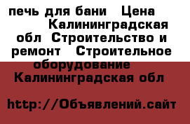 печь для бани › Цена ­ 14 000 - Калининградская обл. Строительство и ремонт » Строительное оборудование   . Калининградская обл.